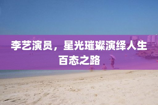 李艺演员，星光璀璨演绎人生百态之路