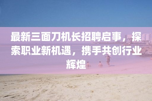 最新三面刀机长招聘启事，探索职业新机遇，携手共创行业辉煌