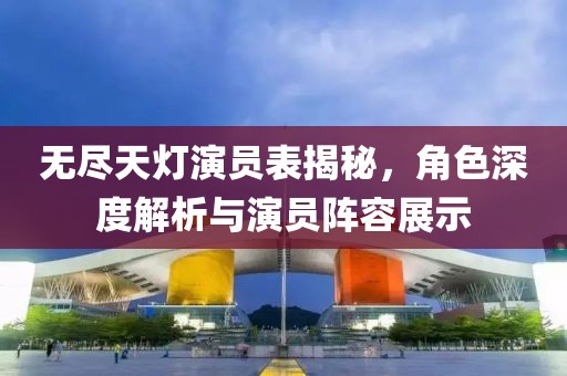 无尽天灯演员表揭秘，角色深度解析与演员阵容展示