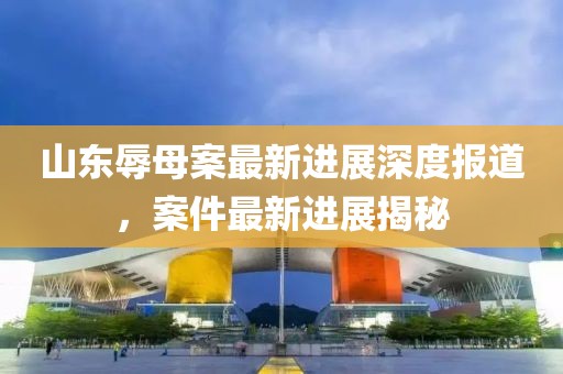 山东辱母案最新进展深度报道，案件最新进展揭秘