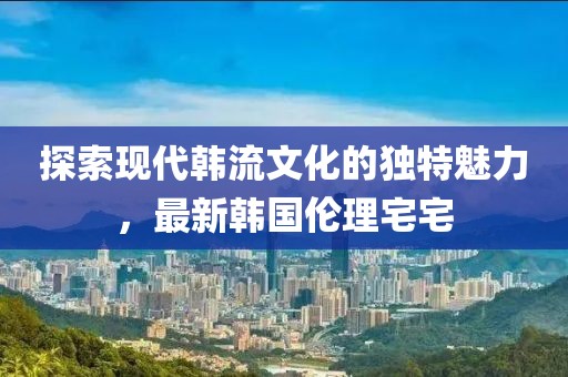 探索现代韩流文化的独特魅力，最新韩国伦理宅宅