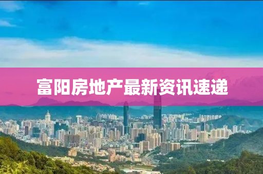 富阳房地产最新资讯速递