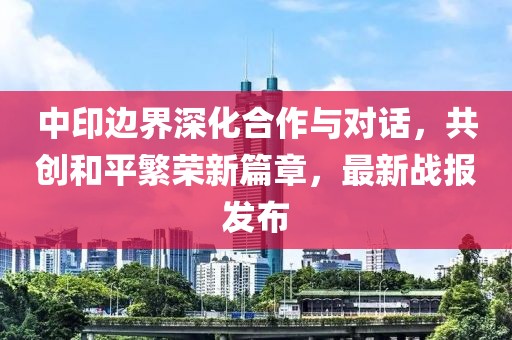 中印边界深化合作与对话，共创和平繁荣新篇章，最新战报发布
