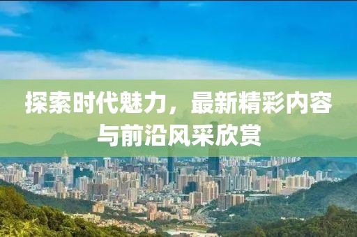 探索时代魅力，最新精彩内容与前沿风采欣赏