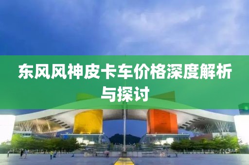 东风风神皮卡车价格深度解析与探讨
