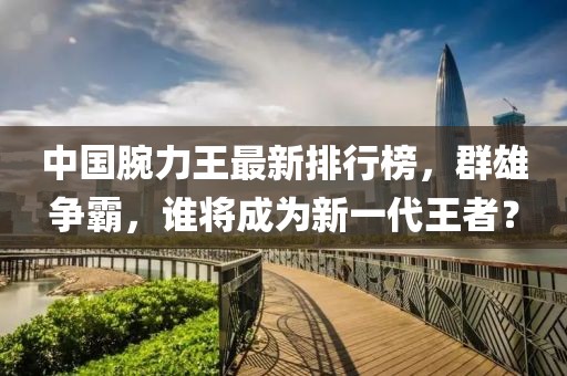 中国腕力王最新排行榜，群雄争霸，谁将成为新一代王者？