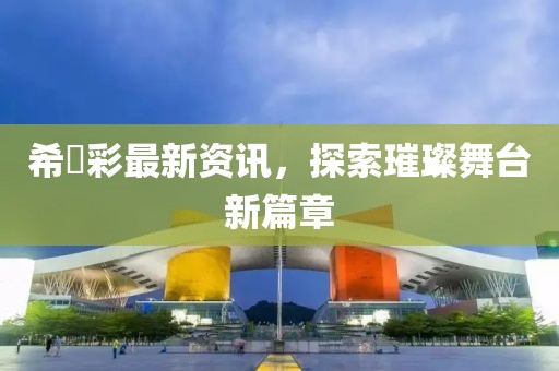 希咲彩最新资讯，探索璀璨舞台新篇章