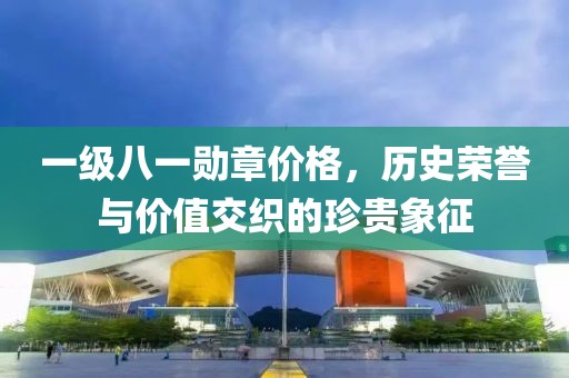 一级八一勋章价格，历史荣誉与价值交织的珍贵象征