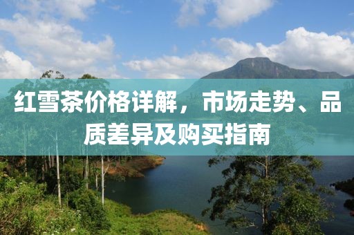 红雪茶价格详解，市场走势、品质差异及购买指南