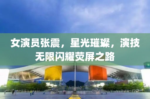 女演员张震，星光璀璨，演技无限闪耀荧屏之路