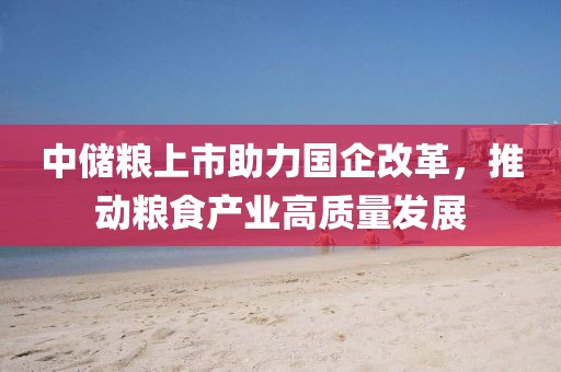 中储粮上市助力国企改革，推动粮食产业高质量发展