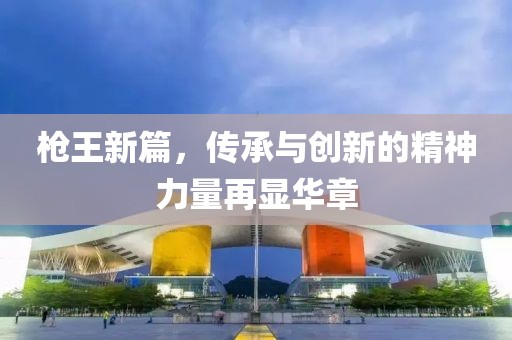 枪王新篇，传承与创新的精神力量再显华章