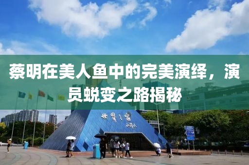 蔡明在美人鱼中的完美演绎，演员蜕变之路揭秘