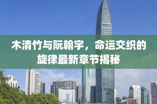 木清竹与阮翰宇，命运交织的旋律最新章节揭秘
