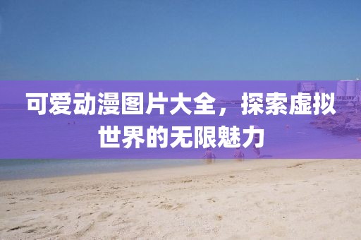 可爱动漫图片大全，探索虚拟世界的无限魅力