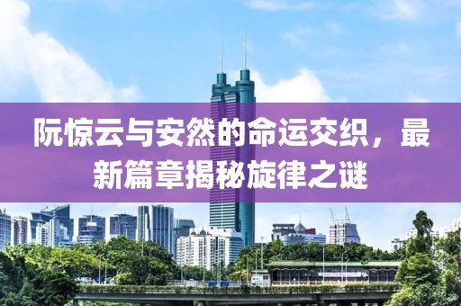 阮惊云与安然的命运交织，最新篇章揭秘旋律之谜