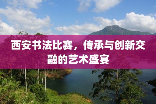 西安书法比赛，传承与创新交融的艺术盛宴