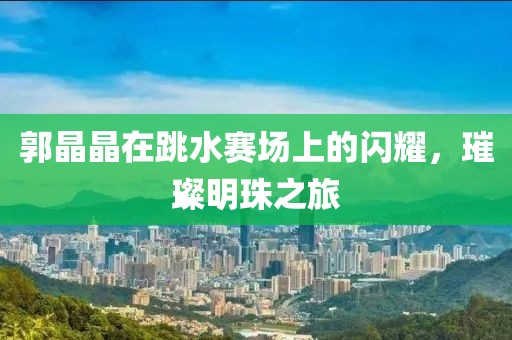 郭晶晶在跳水赛场上的闪耀，璀璨明珠之旅