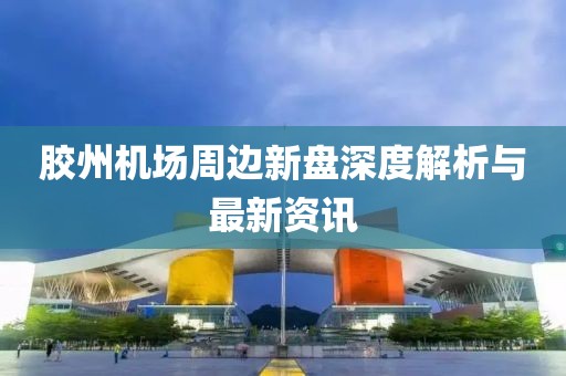 胶州机场周边新盘深度解析与最新资讯