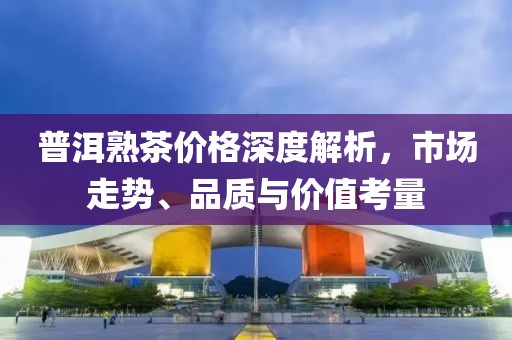 普洱熟茶价格深度解析，市场走势、品质与价值考量