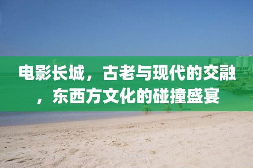 电影长城，古老与现代的交融，东西方文化的碰撞盛宴