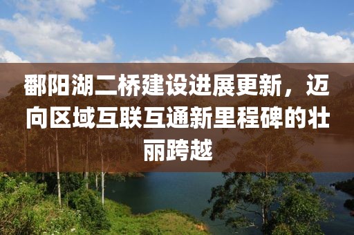 鄱阳湖二桥建设进展更新，迈向区域互联互通新里程碑的壮丽跨越