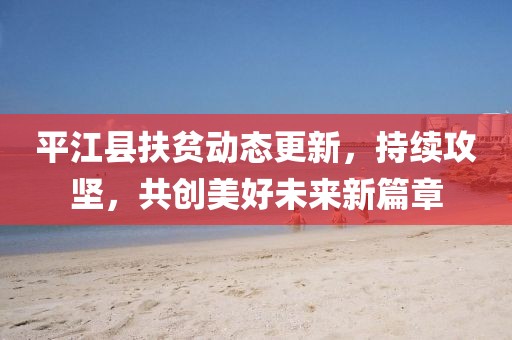 平江县扶贫动态更新，持续攻坚，共创美好未来新篇章