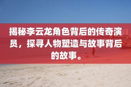 揭秘李云龙角色背后的传奇演员，探寻人物塑造与故事背后的故事。