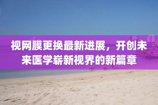视网膜更换最新进展，开创未来医学崭新视界的新篇章