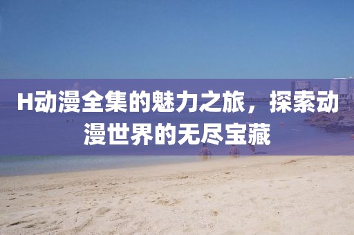 H动漫全集的魅力之旅，探索动漫世界的无尽宝藏
