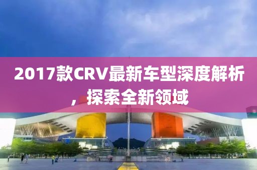 2017款CRV最新车型深度解析，探索全新领域
