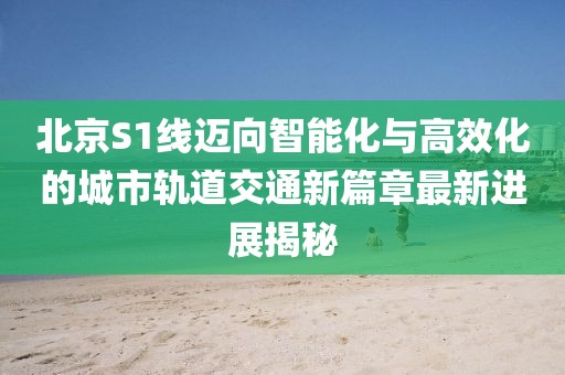北京S1线迈向智能化与高效化的城市轨道交通新篇章最新进展揭秘