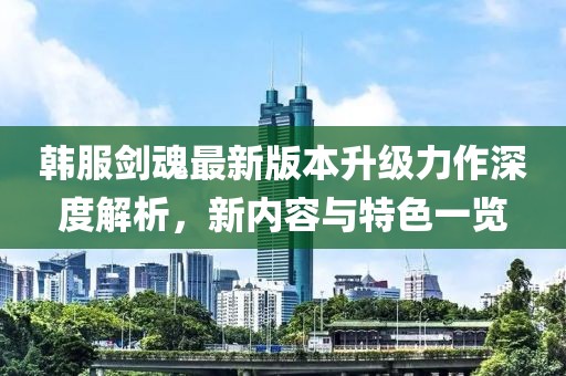 韩服剑魂最新版本升级力作深度解析，新内容与特色一览
