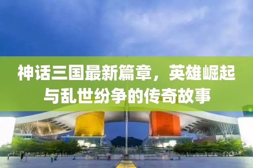 神话三国最新篇章，英雄崛起与乱世纷争的传奇故事