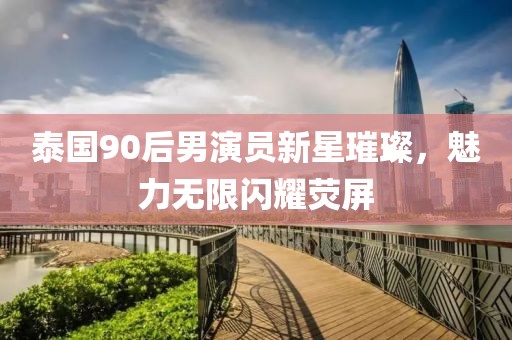 泰国90后男演员新星璀璨，魅力无限闪耀荧屏