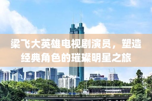 梁飞大英雄电视剧演员，塑造经典角色的璀璨明星之旅