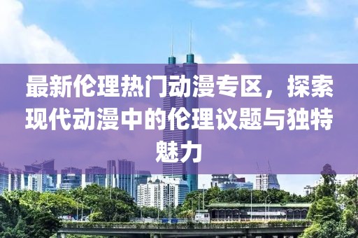 最新伦理热门动漫专区，探索现代动漫中的伦理议题与独特魅力