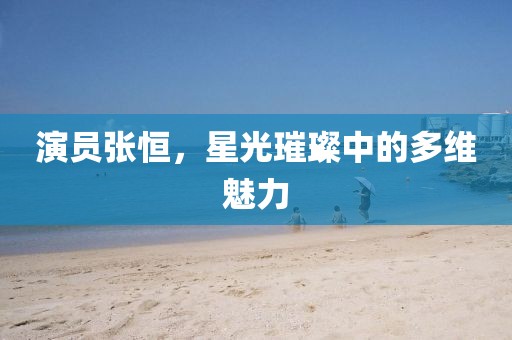 演员张恒，星光璀璨中的多维魅力