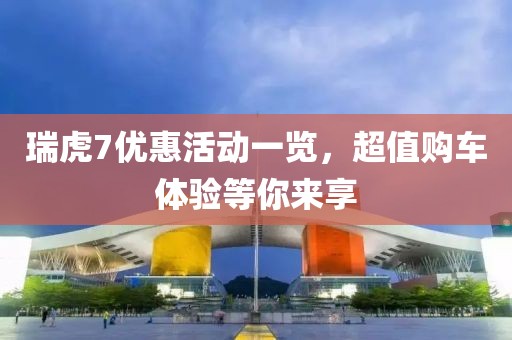 瑞虎7优惠活动一览，超值购车体验等你来享