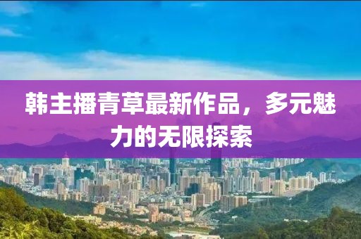 韩主播青草最新作品，多元魅力的无限探索