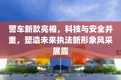警车新款亮相，科技与安全并重，塑造未来执法新形象风采展露