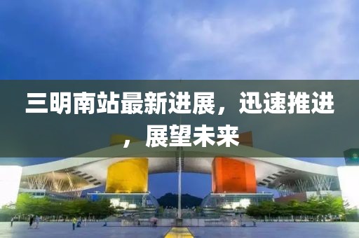 三明南站最新进展，迅速推进，展望未来