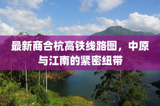最新商合杭高铁线路图，中原与江南的紧密纽带