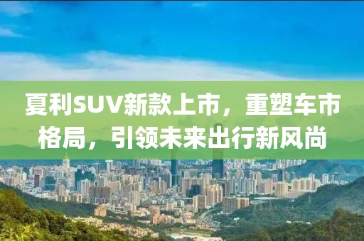 夏利SUV新款上市，重塑车市格局，引领未来出行新风尚