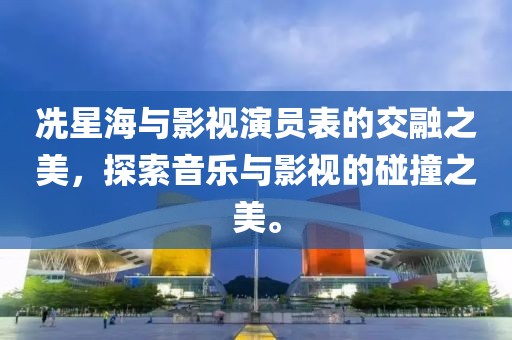 冼星海与影视演员表的交融之美，探索音乐与影视的碰撞之美。