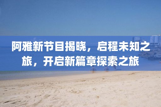 阿雅新节目揭晓，启程未知之旅，开启新篇章探索之旅