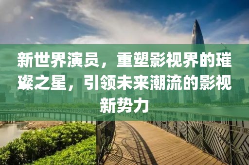 新世界演员，重塑影视界的璀璨之星，引领未来潮流的影视新势力