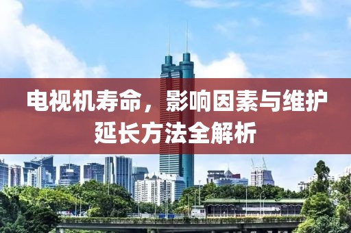 电视机寿命，影响因素与维护延长方法全解析