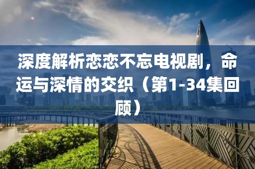 深度解析恋恋不忘电视剧，命运与深情的交织（第1-34集回顾）