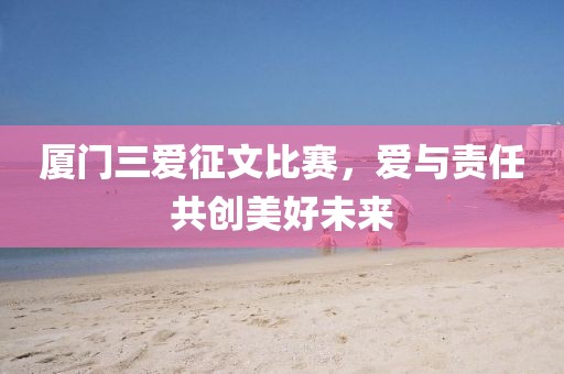 厦门三爱征文比赛，爱与责任共创美好未来